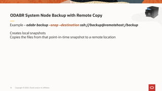 Copyright © 2020, Oracle and/or its affiliates14
ODABR System Node Backup with Remote Copy
Example – odabr backup –snap –destination ssh://backup@remotehost:/backup
Creates local snapshots
Copies the files from that point-in-time snapshot to a remote location
 