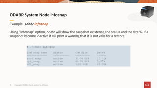 Copyright © 2020, Oracle and/or its affiliates15
ODABR System Node Infosnap
Example: odabr infosnap
Using "infosnap" option, odabr will show the snapshot existence, the status and the size %. If a
snapshot become inactive it will print a warning that it is not valid for a restore.
 