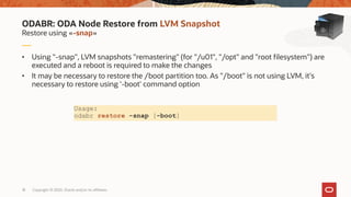 Copyright © 2020, Oracle and/or its affiliates18
• Using "-snap", LVM snapshots "remastering" (for "/u01", "/opt" and "root filesystem") are
executed and a reboot is required to make the changes
• It may be necessary to restore the /boot partition too. As "/boot" is not using LVM, it's
necessary to restore using '-boot' command option
Restore using «-snap»
ODABR: ODA Node Restore from LVM Snapshot
Usage:
odabr restore -snap [-boot]
 