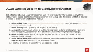 Copyright © 2020, Oracle and/or its affiliates21
ODABR Suggested Workflow for Backup/Restore Snapshot:
It's best to take a backup on BOTH nodes in an ODA HA before you start the upgrade on any of the
nodes. It's also a good idea to check the disposition of your backup after it's created and before it's used
to restore to be certain it is not marked inactive.
1. odabr backup -snap -destination ssh://backup@remotehost:/backup (Takes a Snapshot and creates
a remote copy of the files)
2. odabr infosnap (Let's you verify the Snapshot is successful)
3. Apply patches or updates, if patches or updates have a problem and after all attempts to repair have
been unsuccessful, you can restore the System Node Snapshot following the remaining steps.
4. odabr infosnap (Make sure the backup has not been marked inactive. If not marked inactive
continue with the restore).
5. odabr restore -snap -boot (Restore from Snapshot, if the Snapshot restore should fail, CONTACT
ORACLE SUPPORT to restore from the remote file copies).
6. If patching or updating is successful you can reboot the node(s)
 