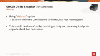 Copyright © 2020, Oracle and/or its affiliates24
• Using "delsnap" option
 odabr will remove the LVM snapshots created for /u01, /opt, root filesystem.
• This should be done after the patching activity and once required post-
upgrade check has been done.
delsnap
ODABR Delete Snapshot (for customers)
 