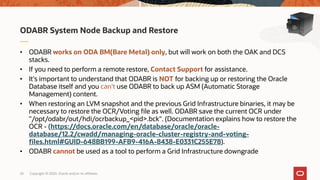 Copyright © 2020, Oracle and/or its affiliates26
• ODABR works on ODA BM(Bare Metal) only, but will work on both the OAK and DCS
stacks.
• If you need to perform a remote restore, Contact Support for assistance.
• It's important to understand that ODABR is NOT for backing up or restoring the Oracle
Database itself and you can't use ODABR to back up ASM (Automatic Storage
Management) content.
• When restoring an LVM snapshot and the previous Grid Infrastructure binaries, it may be
necessary to restore the OCR/Voting file as well. ODABR save the current OCR under
"/opt/odabr/out/hdi/ocrbackup_<pid>.bck". (Documentation explains how to restore the
OCR - (https://docs.oracle.com/en/database/oracle/oracle-
database/12.2/cwadd/managing-oracle-cluster-registry-and-voting-
files.html#GUID-648BB199-AFB9-416A-8438-E0331C255E78).
• ODABR cannot be used as a tool to perform a Grid Infrastructure downgrade
ODABR System Node Backup and Restore
 