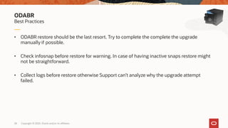 Copyright © 2020, Oracle and/or its affiliates28
• ODABR restore should be the last resort. Try to complete the complete the upgrade
manually if possible.
• Check infosnap before restore for warning. In case of having inactive snaps restore might
not be straightforward.
• Collect logs before restore otherwise Support can’t analyze why the upgrade attempt
failed.
Best Practices
ODABR
 