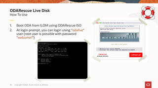 Copyright © 2020, Oracle and/or its affiliates30
1. Boot ODA from ILOM using ODARescue ISO
2. At login prompt, you can login using "odalive"
user (root user is possible with password
"welcome1")
How To Use
ODARescue Live Disk
 