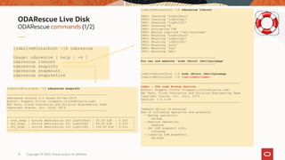 Copyright © 2020, Oracle and/or its affiliates31
ODARescue commands (1/2)
ODARescue Live Disk
[odalive@localhost ~]$ odarescue
Usage: odarescue [ help | -h ]
odarescue lvmount
odarescue snapinfo
odarescue snapmount
odarescue snaprestore
[odalive@localhost /]$ odarescue lvmount
INFO: Checking 'LogVolRoot'
INFO: Checking 'LogVolOpt'
INFO: Checking 'LogVolU01'
INFO: Scanning VG
INFO: Activating LVM
INFO: Making required '/mnt/sysimage'
INFO: Mounting 'LogVolRoot'
INFO: Mounting 'LogVolOpt'
INFO: Mounting 'LogVolU01'
INFO: Mounting 'proc'
INFO: Mounting 'sys'
INFO: Mounting 'dev'
------------------------------------------
You can now execute 'sudo chroot /mnt/sysimage'
------------------------------------------
[odalive@localhost /]$ sudo chroot /mnt/sysimage
[odalive@localhost /]$ /opt/odabr/odabr
--------------------------------------------------------
odabr - ODA node Backup Restore
Author: Ruggero Citton <ruggero.citton@oracle.com>
RAC Pack, Cloud Innovation and Solution Engineering Team
Copyright Oracle, Inc. 2013, 2019
Version: 2.0.1-39
--------------------------------------------------------
Command option is missing!
One of following operation are possible:
- Backup operation:
backup
- Restore Operation:
restore
- Get LVM snapshot info:
infosnap
- Clean-up LVM snapshot:
delsnap
[odalive@localhost ~]$ odarescue snapinfo
--------------------------------------------------------
odarescue version 2.0 Dated 04-Jan-2019
Author: Ruggero Citton <ruggero.citton@oracle.com>
RAC Pack, Cloud Innovation and Solution Engineering Team
Copyright Oracle, Inc. 2018, 2019
--------------------------------------------------------
|-----------|-----------------------------------|------------|---------|
| root_snap | active destination for LogVolRoot | 30.00 GiB | 0.02% |
| opt_snap | active destination for LogVolOpt | 60.00 GiB | 0.01% |
| u01_snap | active destination for LogVolU01 | 100.00 GiB | 0.01% |
|-----------|-----------------------------------|------------|---------|
 