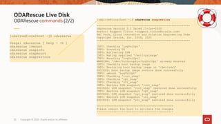 Copyright © 2020, Oracle and/or its affiliates32
ODARescue commands (2/2)
ODARescue Live Disk
[odalive@localhost ~]$ odarescue
Usage: odarescue [ help | -h ]
odarescue lvmount
odarescue snapinfo
odarescue snapmount
odarescue snaprestore
[odalive@localhost ~]$ odarescue snaprestore
--------------------------------------------------------
odarescue version 2.2 Dated 21-Jan-2020
Author: Ruggero Citton <ruggero.citton@oracle.com>
RAC Pack, Cloud Innovation and Solution Engineering Team
Copyright Oracle, Inc. 2018, 2020
--------------------------------------------------------
INFO: Checking 'LogVolOpt'
INFO: Scanning VG
INFO: Activating LVM
INFO: Making required '/mnt/sysimage'
INFO: Mounting 'LogVolOpt'
WARNING: '/dev/VolGroupSys/LogVolOpt' already mounted
INFO: Checking boot backup image
INFO: Restoring boot backup image on '/dev/sda1'
SUCCESS: boot backup image restore done successfully
INFO: umount 'LogVolOpt'
INFO: Checking 'root_snap'
INFO: Checking 'opt_snap'
INFO: Checking 'u01_snap'
INFO: Restore LVM snapshot 'root_snap'
SUCCESS: LVM snapshot 'root_snap' restored done successfully
INFO: Restore LVM snapshot 'opt_snap'
SUCCESS: LVM snapshot 'opt_snap' restored done successfully
INFO: Restore LVM snapshot 'u01_snap'
SUCCESS: LVM snapshot 'u01_snap' restored done successfully
----------------------------------------------
Please reboot the host to activate the changes
----------------------------------------------
 