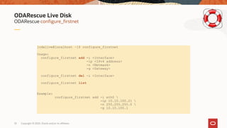 Copyright © 2020, Oracle and/or its affiliates33
ODARescue configure_firstnet
ODARescue Live Disk
[odalive@localhost ~]$ configure_firstnet
Usage:
configure_firstnet add -i <Interface>
-ip <IPv4 address>
-n <Netmask>
-g <Gateway>
configure_firstnet del -i <Interface>
configure_firstnet list
Example:
configure_firstnet add -i eth0 
-ip 10.10.100.21 
-n 255.255.255.0 
-g 10.10.100.1
 
