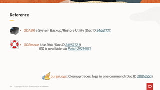 Copyright © 2020, Oracle and/or its affiliates34
• ODABR a System Backup/Restore Utility (Doc ID 2466177.1)
• ODRescue Live Disk (Doc ID 2495272.1)
ISO is available via Patch 29214531
Reference
 purgeLogs: Cleanup traces, logs in one command (Doc ID 2081655.1)
 