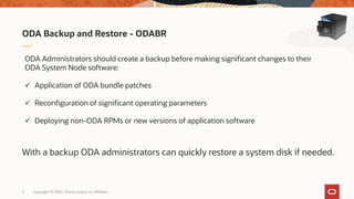 Copyright © 2020, Oracle and/or its affiliates5
ODA Backup and Restore - ODABR
ODA Administrators should create a backup before making significant changes to their
ODA System Node software:
 Application of ODA bundle patches
 Reconfiguration of significant operating parameters
 Deploying non-ODA RPMs or new versions of application software
With a backup ODA administrators can quickly restore a system disk if needed.
 