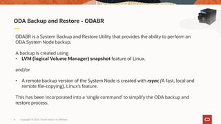 Copyright © 2020, Oracle and/or its affiliates6
ODA Backup and Restore - ODABR
ODABR is a System Backup and Restore Utility that provides the ability to perform an
ODA System Node backup.
A backup is created using
• LVM (logical Volume Manager) snapshot feature of Linux.
and/or
• A remote backup version of the System Node is created with rsync (A fast, local and
remote file-copying), Linux’s feature.
This has been incorporated into a ‘single command’ to simplify the ODA backup and
restore process.
 