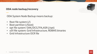 Copyright © 2020, Oracle and/or its affiliates7
ODA node backup/recovery
ODA System Node Backup means backup:
• Root file system (/)
• Boot partition (/boot)
• opt file system: OAK/DCS,TFA,ASR (/opt)
• u01 file system: Grid Infrastructure, RDBMS binaries
• Grid Infrastructure OCR file
 