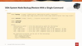 Copyright © 2020, Oracle and/or its affiliates8
ODA System Node Backup/Restore With a Single Command
Usage:
odabr backup [-snap] [-destination <destination path> [-dryrun]]
[-osize <opt snap size>][-rsize <root snap size>][-usize <u01 snap size>]
odabr restore [-snap] [-boot] | [-source <source path> [-dryrun]]
odabr infosnap
odabr delsnap
where:
<destination path> - It's the destination path for the backup
<source path> - It's the source path for the restore
<root snap size> - It's the 'root' snapshot size in Gb (default 30 Gb)
<opt snap size> - It's the '/opt' snapshot size in Gb (default 60 Gb)
<u01 snap size> - It's the '/u01' snapshot size in Gb (default 100 Gb)
The destination/source can be one of the following:
PATH (local mountpoint)
ssh://USER@HOST:PATH
rsync://USER@HOST/PATH
 