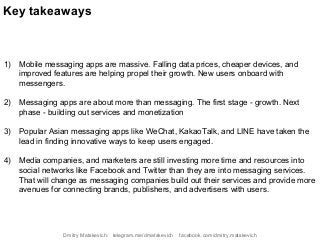 1) Mobile messaging apps are massive. Falling data prices, cheaper devices, and
improved features are helping propel their growth. New users onboard with
messengers.
2) Messaging apps are about more than messaging. The first stage - growth. Next
phase - building out services and monetization
3) Popular Asian messaging apps like WeChat, KakaoTalk, and LINE have taken the
lead in finding innovative ways to keep users engaged.
4) Media companies, and marketers are still investing more time and resources into
social networks like Facebook and Twitter than they are into messaging services.
That will change as messaging companies build out their services and provide more
avenues for connecting brands, publishers, and advertisers with users.
Key takeaways
Dmitry Matskevich: telegram.me/dmatskevich facebook.com/dmitry.matskevich
 