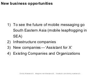 1) To see the future of mobile messaging go
South Eastern Asia (mobile leapfrogging in
SEA)
2) Infrastructure companies
3) New companies — ‘Assistant for X’
4) Existing Companies and Organizations
New business opportunities
Dmitry Matskevich: telegram.me/dmatskevich facebook.com/dmitry.matskevich
 