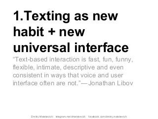 1.Texting as new
habit + new
universal interface
“Text-based interaction is fast, fun, funny,
flexible, intimate, descriptive and even
consistent in ways that voice and user
interface often are not.” — Jonathan Libov
Dmitry Matskevich: telegram.me/dmatskevich facebook.com/dmitry.matskevich
 