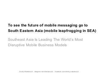 To see the future of mobile messaging go to
South Eastern Asia (mobile leapfrogging in SEA)
Southeast Asia Is Leading The World’s Most
Disruptive Mobile Business Models
Dmitry Matskevich: telegram.me/dmatskevich facebook.com/dmitry.matskevich
 