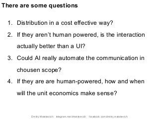 1. Distribution in a cost effective way?
2. If they aren’t human powered, is the interaction
actually better than a UI?
3. Could AI really automate the communication in
chousen scope?
4. If they are are human-powered, how and when
will the unit economics make sense?
There are some questions
Dmitry Matskevich: telegram.me/dmatskevich facebook.com/dmitry.matskevich
 