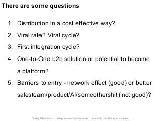 1. Distribution in a cost effective way?
2. Viral rate? Viral cycle?
3. First integration cycle?
4. One-to-One b2b solution or potential to become
a platform?
5. Barriers to entry - network effect (good) or better
salesteam/product/AI/someothershit (not good)?
There are some questions
Dmitry Matskevich: telegram.me/dmatskevich facebook.com/dmitry.matskevich
 
