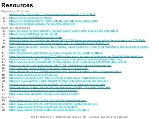 Reports and slides
1. http://www.businessinsider.com/the-messaging-app-report-2015-11?IR=T
2. http://www.kpcb.com/internet-trends
3. http://www.slideshare.net/ActivateInc/activate-tech-and-media-outlook-2016
4. http://www.slideshare.net/yiibu/the-emerging-global-web
Essays and articles
5. https://medium.com/@ben8128/the-messaging-landscape-in-2016-13b25cdf2f6e#.f6omkbt9t
6. http://whoo.ps/2015/02/23/futures-of-text
7. https://wit.ai/blog/2015/01/05/wit-ai-facebook
8. http://www.usatoday.com/story/tech/news/2015/12/28/future-messaging-app-spells-end-google-we-know/77847504/
9. https://medium.com/chris-messina/conversational-commerce-92e0bccfc3ff#.9e3fus6lj
10. http://techcrunch.com/2015/09/08/why-southeast-asia-is-leading-the-worlds-most-disruptive-mobile-business-models/#.
hmsqr3k:YLDj
11. https://medium.com/@saranormous/clippy-s-revenge-39f7387f9aab#.os69lkpue
12. https://medium.com/chris-messina/2016-will-be-the-year-of-conversational-commerce-1586e85e3991#.94fvp5pnu
13. http://www.nirandfar.com/2015/07/why-assistant-as-an-app-might-be-the-next-big-tech-trend.html
14. https://www.facebook.com/notes/david-marcus/heres-to-2016-with-messenger/10154485804004148
15. http://www.wired.co.uk/magazine/archive/2015/11/features/inside-facebook-messenger
16. https://www.fin.ventures/letters/on-bots-conversational-apps-and-fin
17. http://techcrunch.com/2015/07/18/the-message-is-the-medium-reasons-assistants-as-app-work/
18. https://www.ouvre-boite.com/messaging/
19. http://dangrover.com/blog/2014/12/01/chinese-mobile-app-ui-trends.html#chatasui
20. http://ben-evans.com/benedictevans/2014/8/1/app-unbundling-search-and-discovery
21. http://ben-evans.com/benedictevans/2014/11/20/time-for-new-questions-in-mobile
22. https://medium.com/welcome-aboard/batman-onboarding-999d19f0cab9#.7w68y2wo2
23. http://blog.layer.com/every-app-is-a-communications-app/
24. https://stratechery.com/2014/messaging-mobiles-killer-app/
App lists
25. https://www.producthunt.com/@rrhoover/collections/invisible-apps
26. https://www.producthunt.com/@thinker/collections/sms-text-based-services
27. https://www.producthunt.com/e/slackbots-and-integrations
28. https://www.producthunt.com/@chrismessina/collections/convcomm
Resources
Dmitry Matskevich: telegram.me/dmatskevich facebook.com/dmitry.matskevich
 