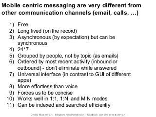 Mobile centric messaging are very different from
other communication channels (email, calls, …)
1) Free
2) Long lived (on the record)
3) Asynchronous (by expectation) but can be
synchronous
4) 24*7
5) Grouped by people, not by topic (as emails)
6) Ordered by most recent activity (inbound or
outbound) - don’t eliminate while answered
7) Universal interface (in contrast to GUI of different
apps)
8) More effortless than voice
9) Forces us to be concise
10) Works well in 1:1, 1:N, and M:N modes
11) Can be indexed and searched efficiently
Dmitry Matskevich: telegram.me/dmatskevich facebook.com/dmitry.matskevich
 