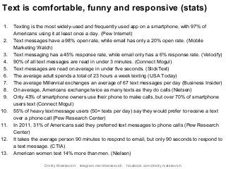 Text is comfortable, funny and responsive (stats)
1. Texting is the most widely-used and frequently used app on a smartphone, with 97% of
Americans using it at least once a day. (Pew Internet)
2. Text messages have a 98% open rate, while email has only a 20% open rate. (Mobile
Marketing Watch)
3. Text messaging has a 45% response rate, while email only has a 6% response rate. (Velocify)
4. 90% of all text messages are read in under 3 minutes. (Connect Mogul)
5. Text messages are read on average in under five seconds. (SlickText)
6. The average adult spends a total of 23 hours a week texting (USA Today)
7. The average Millennial exchanges an average of 67 text messages per day (Business Insider)
8. On average, Americans exchange twice as many texts as they do calls (Nielsen)
9. Only 43% of smartphone owners use their phone to make calls, but over 70% of smartphone
users text (Connect Mogul)
10. 55% of heavy text message users (50+ texts per day) say they would prefer to receive a text
over a phone call (Pew Research Center)
11. In 2011, 31% of Americans said they preferred text messages to phone calls (Pew Research
Center)
12. It takes the average person 90 minutes to respond to email, but only 90 seconds to respond to
a text message. (CTIA)
13. American women text 14% more than men. (Nielsen)
Dmitry Matskevich: telegram.me/dmatskevich facebook.com/dmitry.matskevich
 