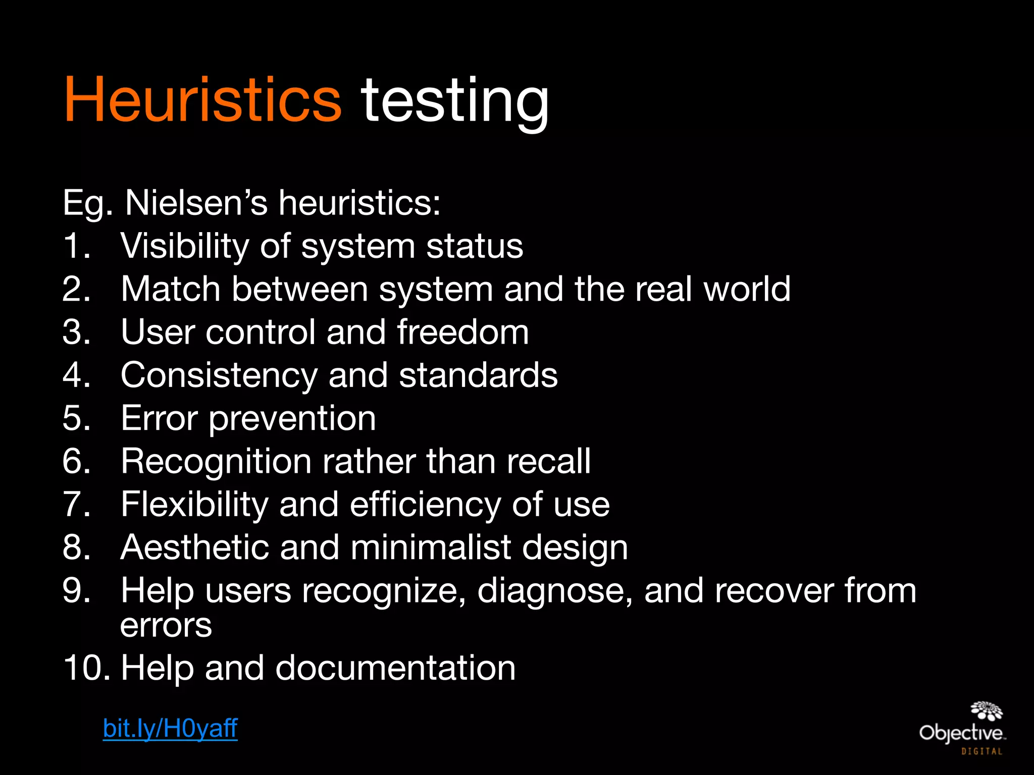 Heuristics testing 
Eg. Nielsen’s heuristics:
1.  Visibility of system status
2.  Match between system and the real world
3.  User control and freedom
4.  Consistency and standards
5.  Error prevention
6.  Recognition rather than recall
7.  Flexibility and efﬁciency of use
8.  Aesthetic and minimalist design
9.  Help users recognize, diagnose, and recover from
    errors
10. Help and documentation
  bit.ly/H0yaff
 