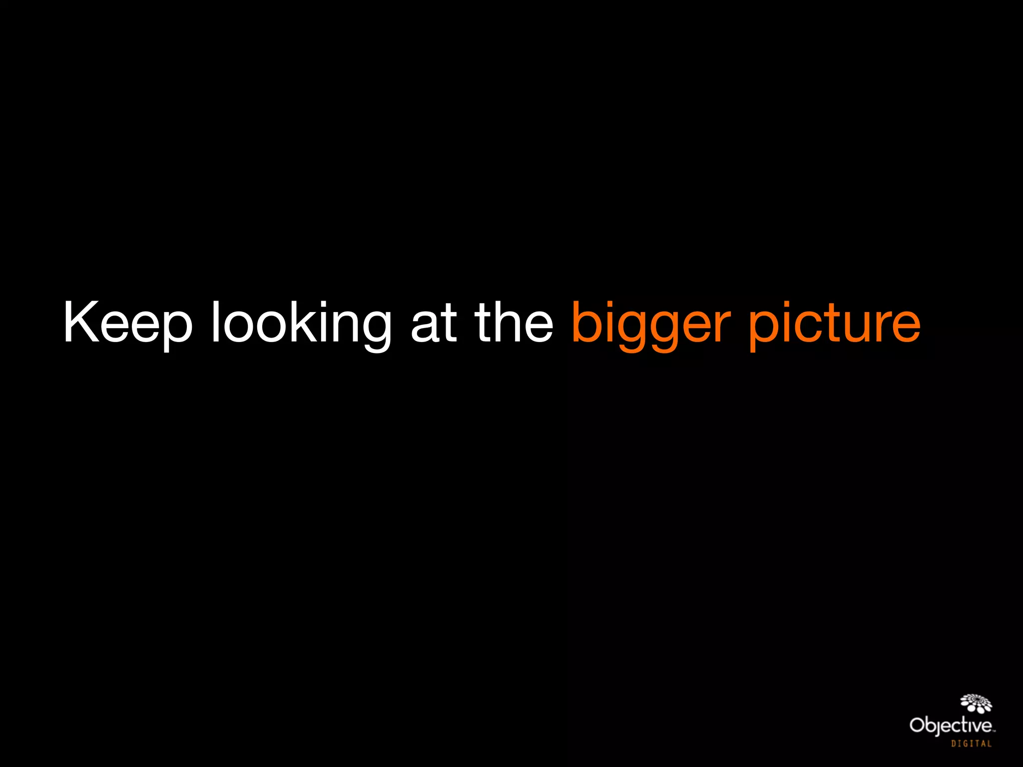 Keep looking at the bigger picture
 