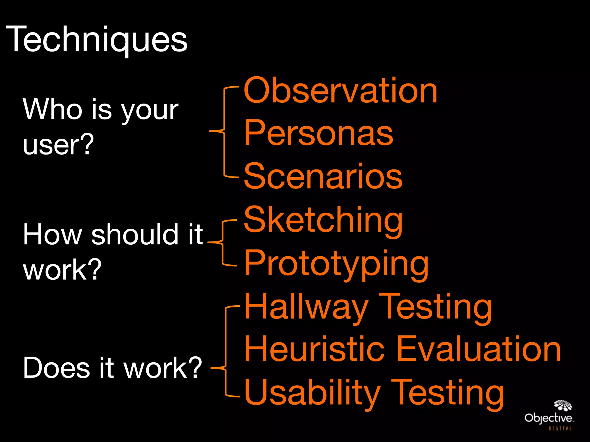 Techniques
Who is your
               Observation
user?
         Personas

               Scenarios

How should it  Sketching
work?
         Prototyping

              Hallway Testing

Does it work?
               Heuristic Evaluation
               Usability Testing
 