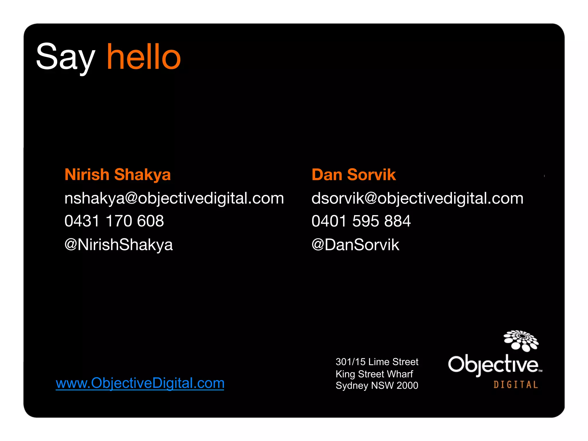 Say hello


  Nirish Shakya
                   Dan Sorvik
  nshakya@objectivedigital.com 
   dsorvik@objectivedigital.com
  0431 170 608
                    0401 595 884
  @NirishShakya
                   @DanSorvik




                                      301/15 Lime Street
                                      King Street Wharf
 www.ObjectiveDigital.com             Sydney NSW 2000
 