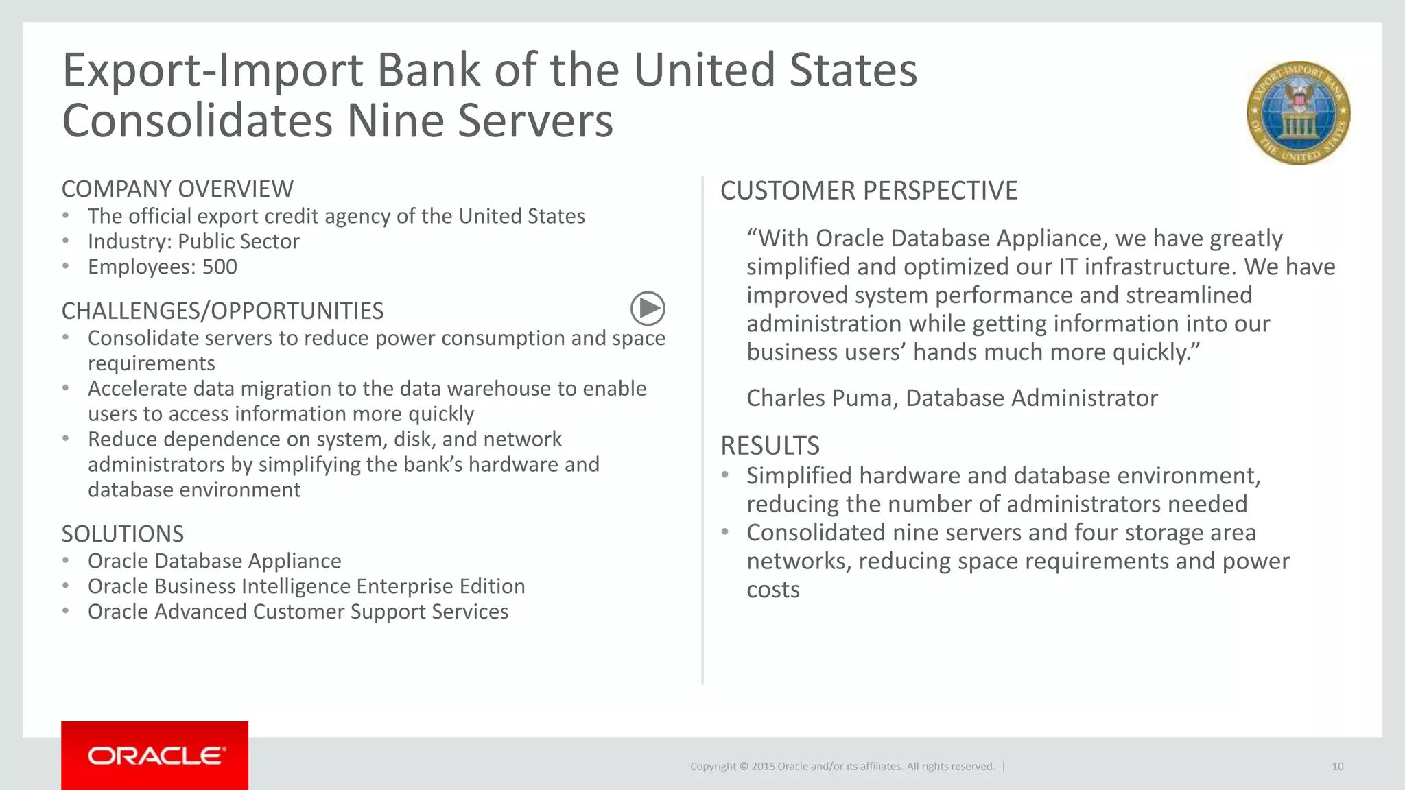 Copyright © 2015 Oracle and/or its affiliates. All rights reserved. |
Export-Import Bank of the United States
Consolidates Nine Servers
COMPANY OVERVIEW
• The official export credit agency of the United States
• Industry: Public Sector
• Employees: 500
CHALLENGES/OPPORTUNITIES
• Consolidate servers to reduce power consumption and space
requirements
• Accelerate data migration to the data warehouse to enable
users to access information more quickly
• Reduce dependence on system, disk, and network
administrators by simplifying the bank’s hardware and
database environment
SOLUTIONS
• Oracle Database Appliance
• Oracle Business Intelligence Enterprise Edition
• Oracle Advanced Customer Support Services
CUSTOMER PERSPECTIVE
“With Oracle Database Appliance, we have greatly
simplified and optimized our IT infrastructure. We have
improved system performance and streamlined
administration while getting information into our
business users’ hands much more quickly.”
Charles Puma, Database Administrator
RESULTS
• Simplified hardware and database environment,
reducing the number of administrators needed
• Consolidated nine servers and four storage area
networks, reducing space requirements and power
costs
10
 