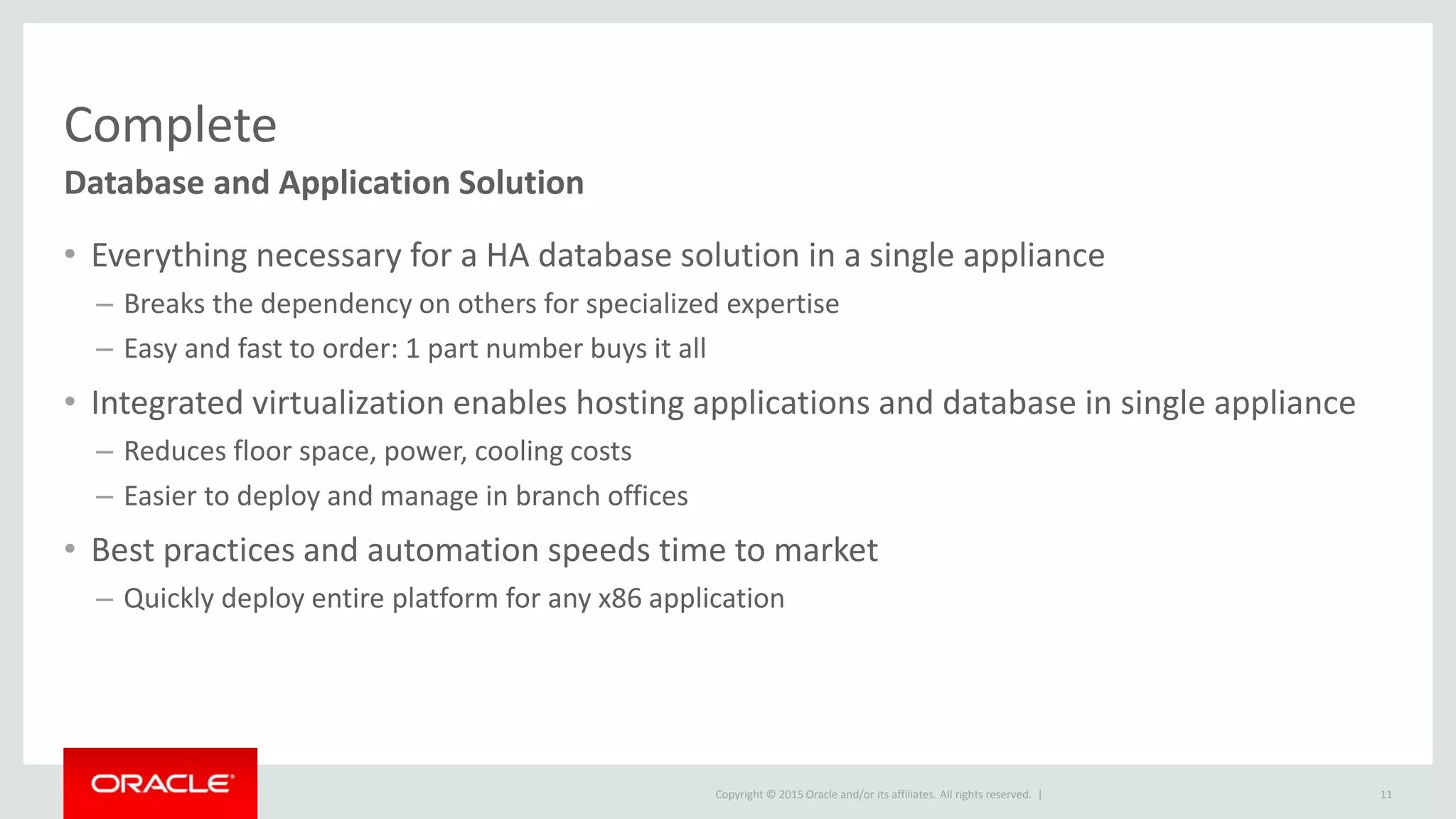 Copyright © 2015 Oracle and/or its affiliates. All rights reserved. |
Complete
Database and Application Solution
• Everything necessary for a HA database solution in a single appliance
– Breaks the dependency on others for specialized expertise
– Easy and fast to order: 1 part number buys it all
• Integrated virtualization enables hosting applications and database in single appliance
– Reduces floor space, power, cooling costs
– Easier to deploy and manage in branch offices
• Best practices and automation speeds time to market
– Quickly deploy entire platform for any x86 application
11
 