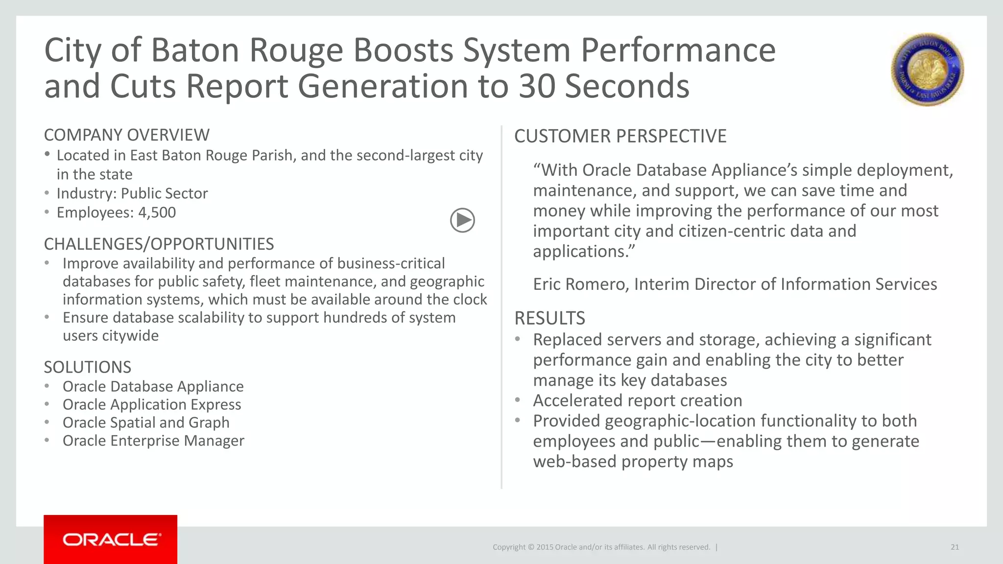 Copyright © 2015 Oracle and/or its affiliates. All rights reserved. |
City of Baton Rouge Boosts System Performance
and Cuts Report Generation to 30 Seconds
COMPANY OVERVIEW
• Located in East Baton Rouge Parish, and the second-largest city
in the state
• Industry: Public Sector
• Employees: 4,500
CHALLENGES/OPPORTUNITIES
• Improve availability and performance of business-critical
databases for public safety, fleet maintenance, and geographic
information systems, which must be available around the clock
• Ensure database scalability to support hundreds of system
users citywide
SOLUTIONS
• Oracle Database Appliance
• Oracle Application Express
• Oracle Spatial and Graph
• Oracle Enterprise Manager
CUSTOMER PERSPECTIVE
“With Oracle Database Appliance’s simple deployment,
maintenance, and support, we can save time and
money while improving the performance of our most
important city and citizen-centric data and
applications.”
Eric Romero, Interim Director of Information Services
RESULTS
• Replaced servers and storage, achieving a significant
performance gain and enabling the city to better
manage its key databases
• Accelerated report creation
• Provided geographic-location functionality to both
employees and public—enabling them to generate
web-based property maps
21
 