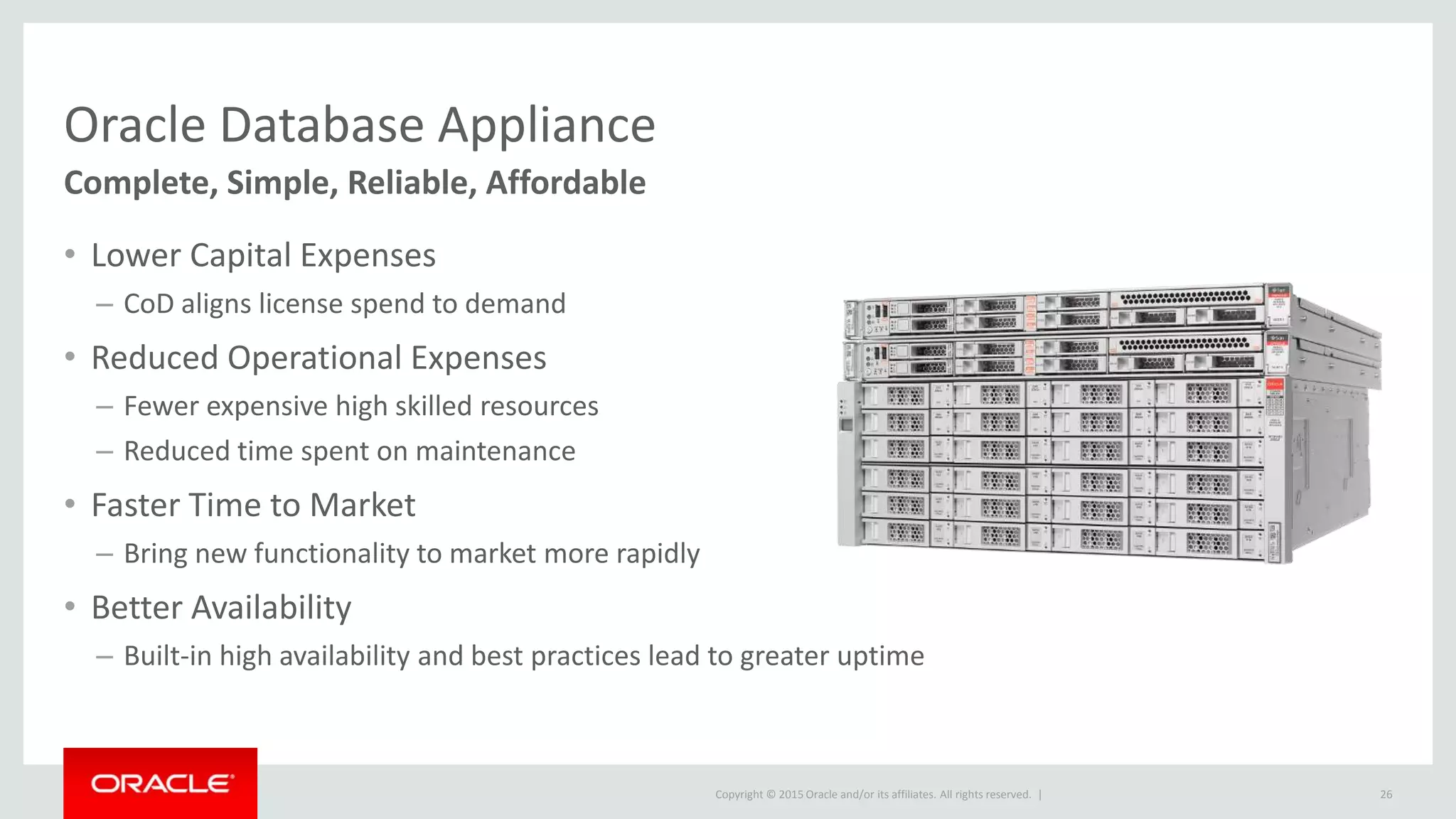 Copyright © 2015 Oracle and/or its affiliates. All rights reserved. |
Oracle Database Appliance
Complete, Simple, Reliable, Affordable
• Lower Capital Expenses
– CoD aligns license spend to demand
• Reduced Operational Expenses
– Fewer expensive high skilled resources
– Reduced time spent on maintenance
• Faster Time to Market
– Bring new functionality to market more rapidly
• Better Availability
– Built-in high availability and best practices lead to greater uptime
26
 
