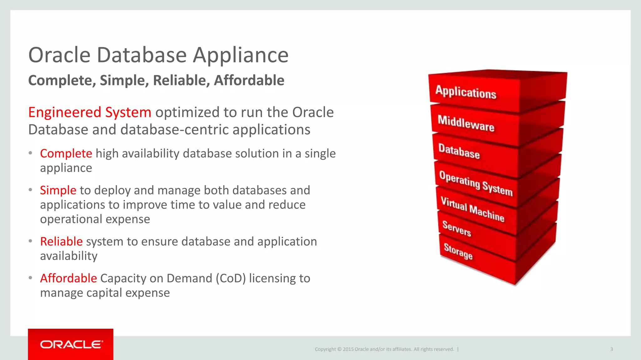 Copyright © 2015 Oracle and/or its affiliates. All rights reserved. |
Oracle Database Appliance
Complete, Simple, Reliable, Affordable
Engineered System optimized to run the Oracle
Database and database-centric applications
• Complete high availability database solution in a single
appliance
• Simple to deploy and manage both databases and
applications to improve time to value and reduce
operational expense
• Reliable system to ensure database and application
availability
• Affordable Capacity on Demand (CoD) licensing to
manage capital expense
3
 