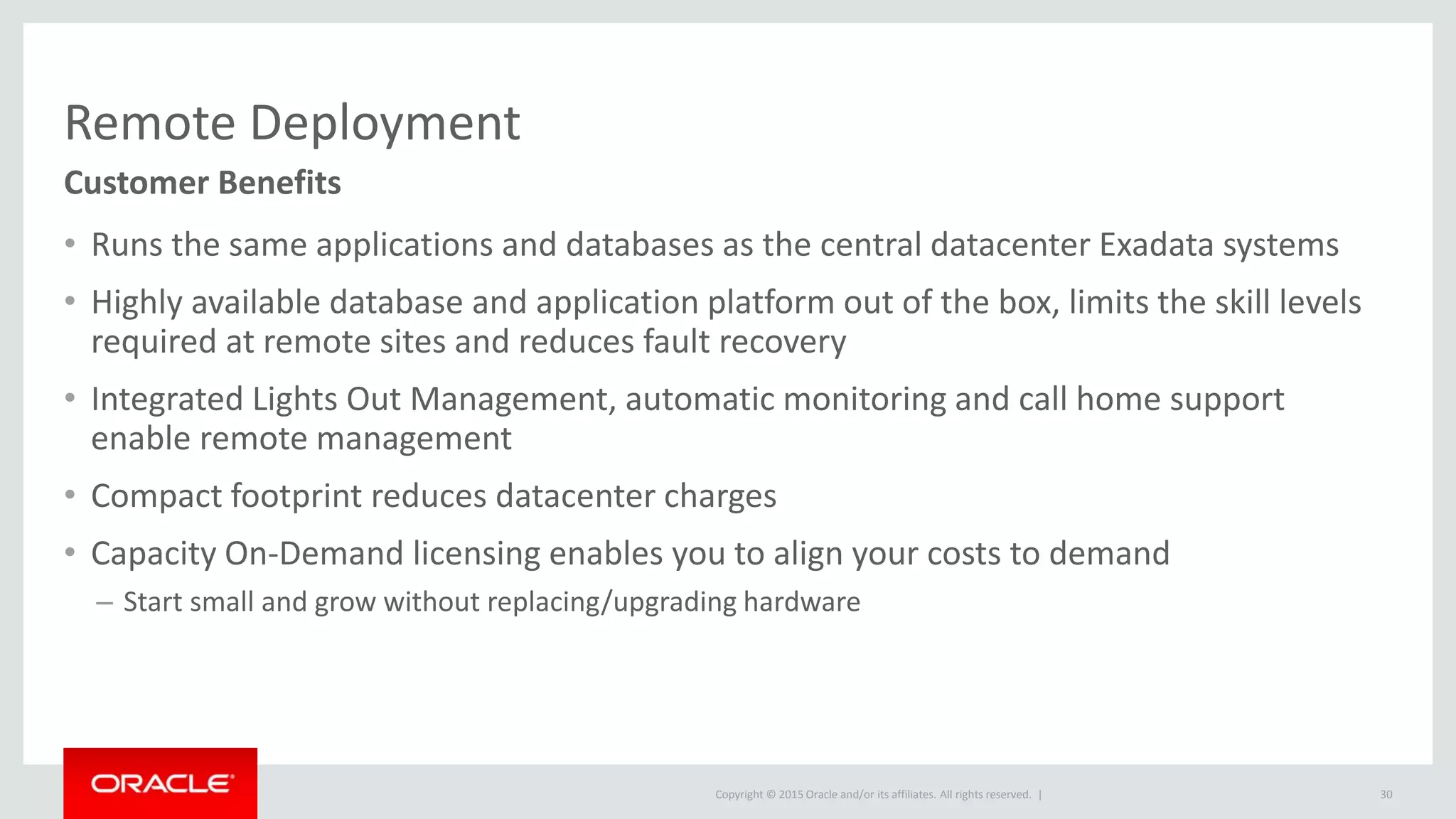 Copyright © 2015 Oracle and/or its affiliates. All rights reserved. |
Remote Deployment
• Runs the same applications and databases as the central datacenter Exadata systems
• Highly available database and application platform out of the box, limits the skill levels
required at remote sites and reduces fault recovery
• Integrated Lights Out Management, automatic monitoring and call home support
enable remote management
• Compact footprint reduces datacenter charges
• Capacity On-Demand licensing enables you to align your costs to demand
– Start small and grow without replacing/upgrading hardware
Customer Benefits
30
 