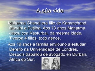A súa vida

Mahatma Ghandi era fillo de Karamchand
Gandhi e Putliba. Aos 13 anos Mahatma
casou con Kasturbai, da mesma idade.
Tiveron 4 fillos, todo nenos.
Aos 19 anos a familia enviouno a estudar
Dereito na Universidade de Londres.
Despois traballou de avogado en Durban,
África do Sur.
 