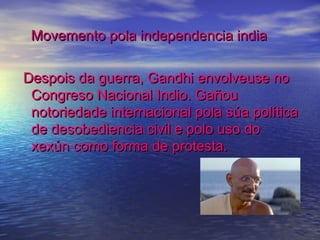 Movemento pola independencia india

Despois da guerra, Gandhi envolveuse no
 Congreso Nacional Indio. Gañou
 notoriedade internacional pola súa política
 de desobediencia civil e polo uso do
 xexún como forma de protesta.
 