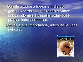 Gandhi axudou a liberar a India do
. goberno británico, inspirando a outros
  pobos coloniais a traballar polas súas
  propias independencias.
 Debido á súa importancia, adicóuselle unha
  película.
 