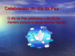 Celebración do día da Paz

• O día da Paz celébrase o día 30 de
 Xaneiro porque é cando morreu Gandhi.
 