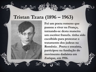 Tristan Tzara (1896 – 1963)
Foi um poeta romeno que
passou a viver na França,
tornando-se desta maneira
um escritor francês. tinha sido
escolhido para protestar o
tratamento dos judeus na
Romênia . Poeta e ensaísta,
participou na fundação do
movimento dadaísta em
Zurique, em 1916.
 
