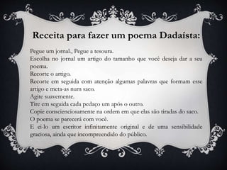 Receita para fazer um poema Dadaísta:
Pegue um jornal., Pegue a tesoura.
Escolha no jornal um artigo do tamanho que você deseja dar a seu
poema.
Recorte o artigo.
Recorte em seguida com atenção algumas palavras que formam esse
artigo e meta-as num saco.
Agite suavemente.
Tire em seguida cada pedaço um após o outro.
Copie conscienciosamente na ordem em que elas são tiradas do saco.
O poema se parecerá com você.
E ei-lo um escritor infinitamente original e de uma sensibilidade
graciosa, ainda que incompreendido do público.
 