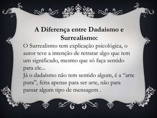 A Diferença entre Dadaísmo e
Surrealismo:
O Surrealismo tem explicação psicológica, o
autor teve a intenção de retratar algo que tem
um significado, mesmo que só faça sentido
para ele...
Já o dadaísmo não tem sentido algum, é a “arte
pura”, feita apenas para ser arte, não para
passar algum tipo de mensagem .
 