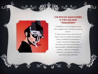 UM POUCO MAIS SOBRE
O TÃO FALADO
“DADAÍSMO”
O Dadaísmo é uma ideologia que rejeita
todo e qualquer tipo de tradição ou esquema
anterior.
É contra a beleza eterna, contra as leis da
lógica, contra a eternidade dos princípios,
contra a imobilidade do pensamento e
contra o universal. Os adeptos deste
movimento promovem uma mudança, a
espontaneidade, a liberdade da pessoa, o
imediato, o aleatório, a contradição,
defendem o caos perante a ordem e a
imperfeição frente à perfeição.
 