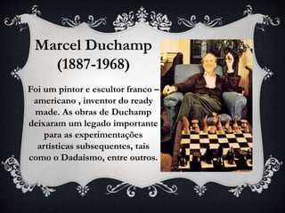 Marcel Duchamp
(1887-1968)
Foi um pintor e escultor franco –
americano , inventor do ready
made. As obras de Duchamp
deixaram um legado importante
para as experimentações
artísticas subsequentes, tais
como o Dadaísmo, entre outros.
 