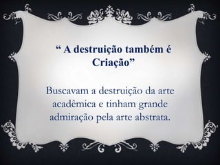 “ A destruição também é
Criação”
Buscavam a destruição da arte
acadêmica e tinham grande
admiração pela arte abstrata.
 