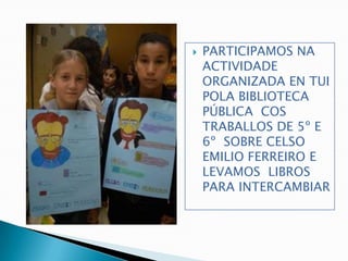    PARTICIPAMOS NA
    ACTIVIDADE
    ORGANIZADA EN TUI
    POLA BIBLIOTECA
    PÚBLICA COS
    TRABALLOS DE 5º E
    6º SOBRE CELSO
    EMILIO FERREIRO E
    LEVAMOS LIBROS
    PARA INTERCAMBIAR
 