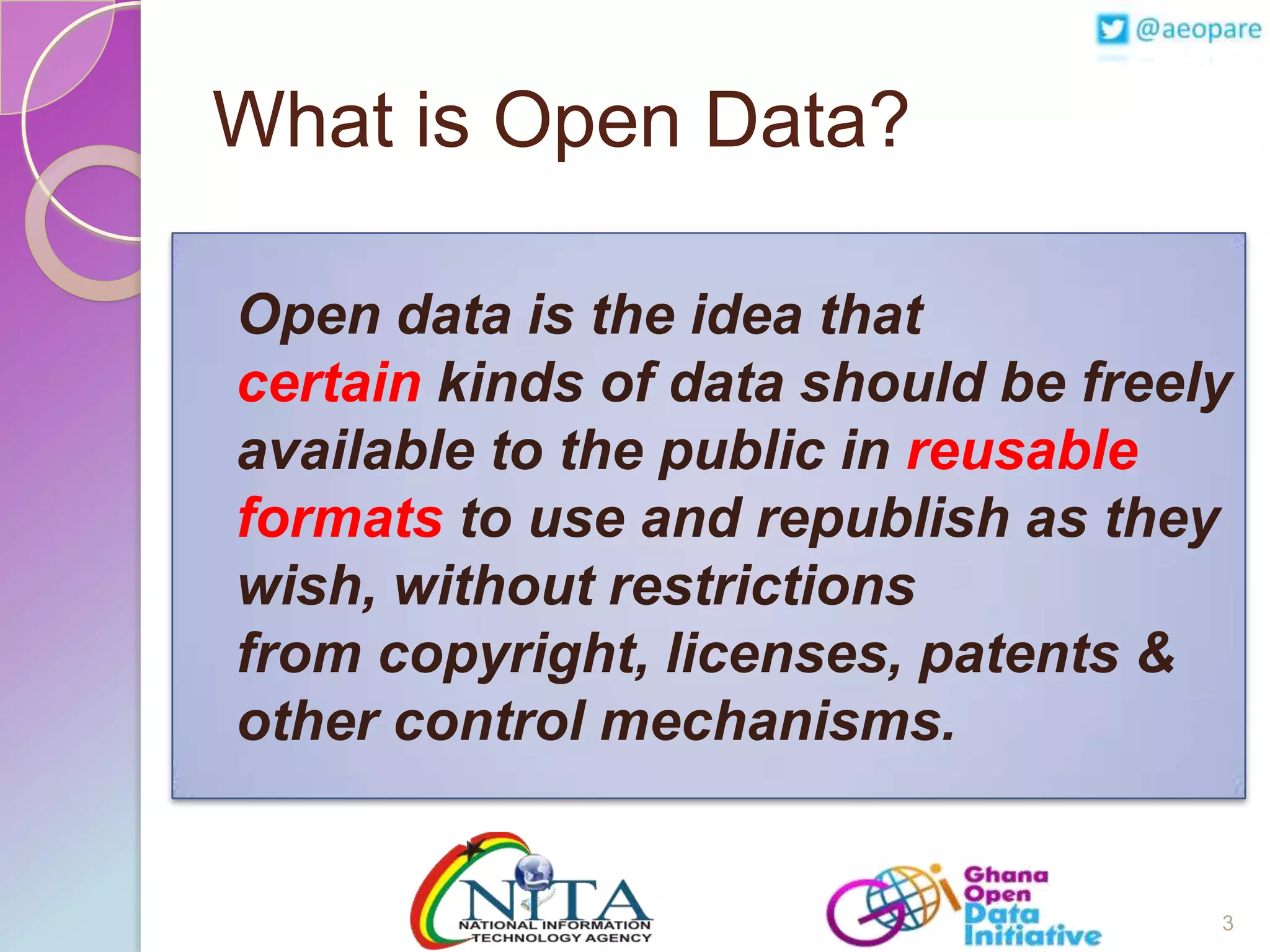 What is Open Data?
Open data is the idea that
certain kinds of data should be freely
available to the public in reusable
formats to use and republish as they
wish, without restrictions
from copyright, licenses, patents &
other control mechanisms.

3

 