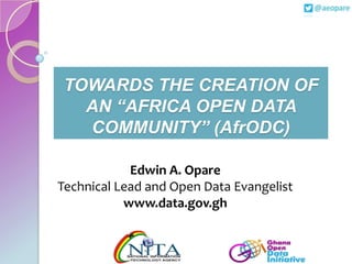 TOWARDS THE CREATION OF
AN “AFRICA OPEN DATA
COMMUNITY” (AfrODC)
Edwin A. Opare
Technical Lead and Open Data Evangelist
www.data.gov.gh

 