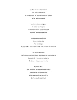 Muchas teorías han enfatizado
En la forma de aprender
El Conductismo, el Constructivismo y la Gestalt
No las podemos olvidar
Los elementos sociológicos,
No se nos vayan a pasar
Y entender como la posmodernidad
Influye en la institución escolar
La globalización y la familia
Como un eje central
Y las tecnologías
Que permiten un ser en el mundo comunicacional e informal
Por último, aparecen
Los fundamentos filosóficos en la búsqueda de un ser superior
Que atienda a lo humano y lo divino
Dando a su vida un mayor sentido
Buscar lo ético,
En el desarrollo de un pensamiento critico
Favoreciendo la calidad de vida
Desde la aplicación de los valores
Que los estudia la axiología
 