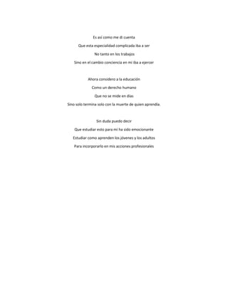 Es así como me di cuenta
Que esta especialidad complicada iba a ser
No tanto en los trabajos
Sino en el cambio conciencia en mi iba a ejercer
Ahora considero a la educación
Como un derecho humano
Que no se mide en días
Sino solo termina solo con la muerte de quien aprendía.
Sin duda puedo decir
Que estudiar esto para mí ha sido emocionante
Estudiar como aprenden los jóvenes y los adultos
Para incorporarlo en mis acciones profesionales
 
